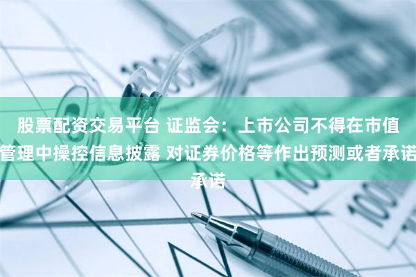 股票配资交易平台 证监会：上市公司不得在市值管理中操控信息披露 对证券价格等作出预测或者承诺