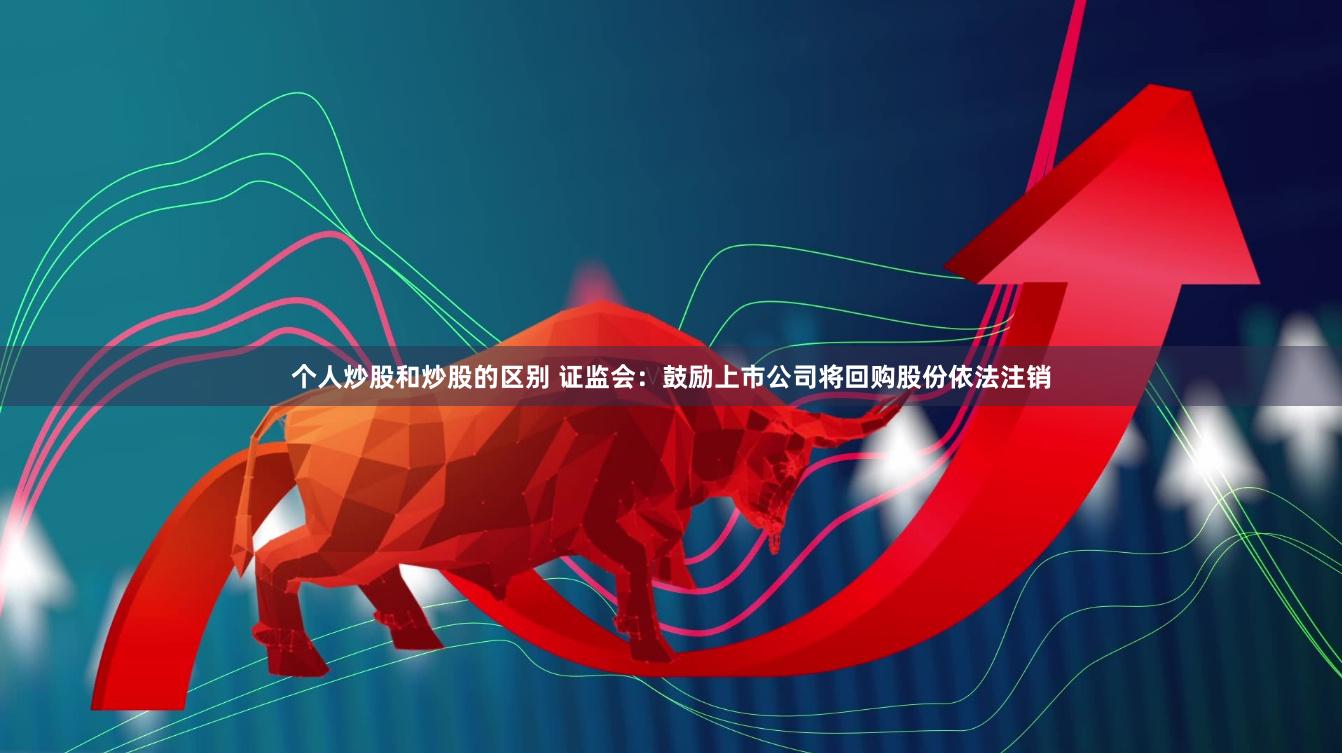 个人炒股和炒股的区别 证监会：鼓励上市公司将回购股份依法注销
