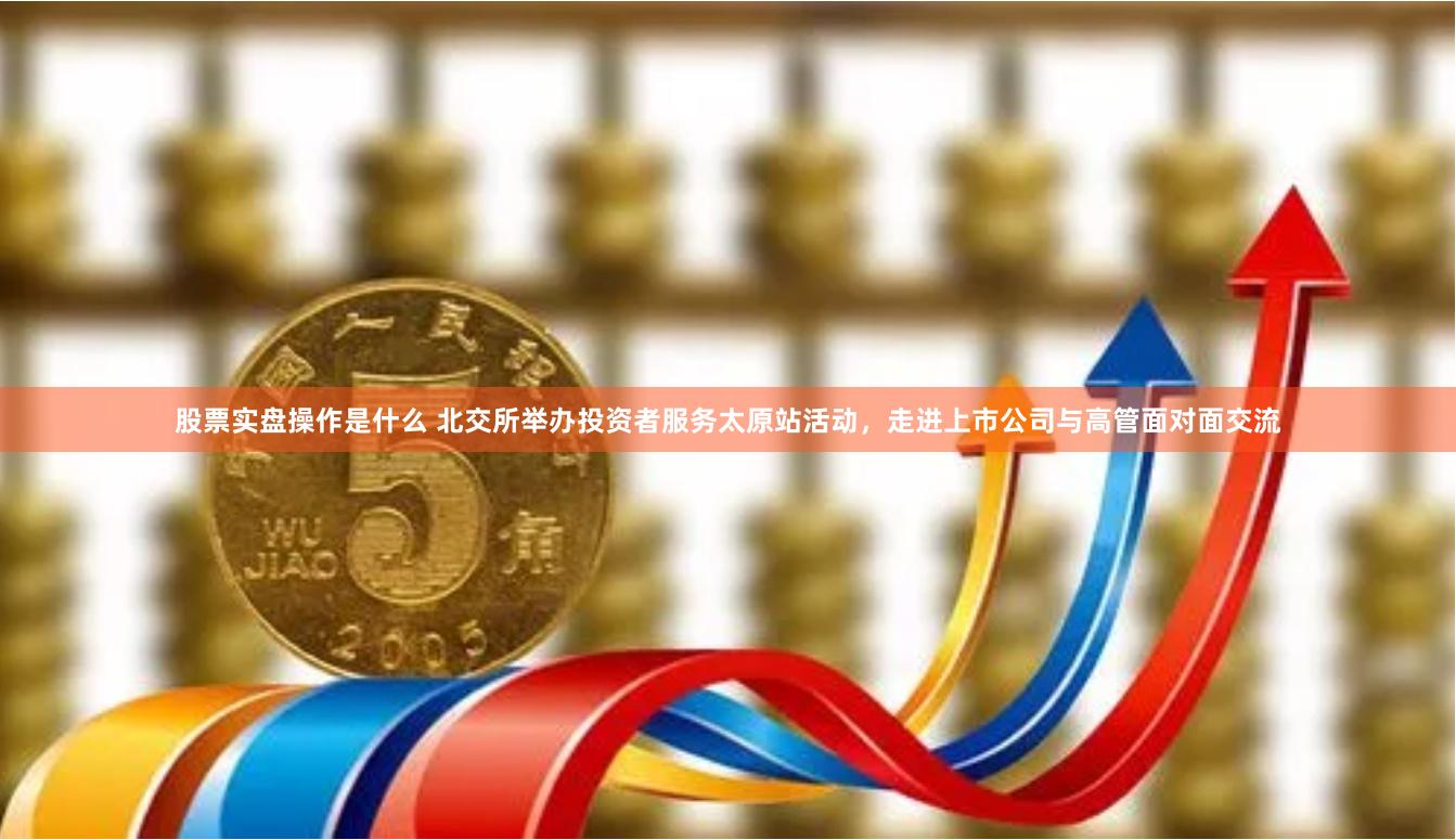 股票实盘操作是什么 北交所举办投资者服务太原站活动，走进上市公司与高管面对面交流