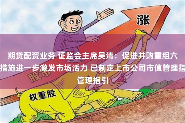 期货配资业务 证监会主席吴清：促进并购重组六条措施进一步激发市场活力 已制定上市公司市值管理指引