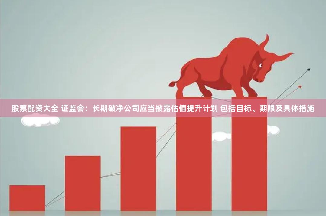 股票配资大全 证监会：长期破净公司应当披露估值提升计划 包括目标、期限及具体措施