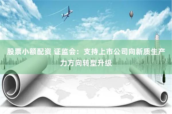 股票小额配资 证监会：支持上市公司向新质生产力方向转型升级