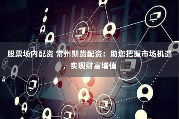 股票场内配资 常州期货配资：助您把握市场机遇，实现财富增值