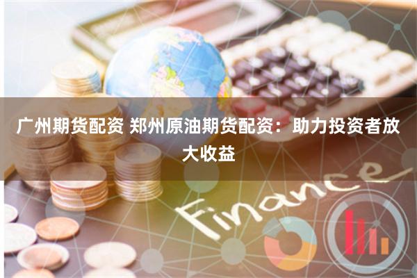 广州期货配资 郑州原油期货配资：助力投资者放大收益