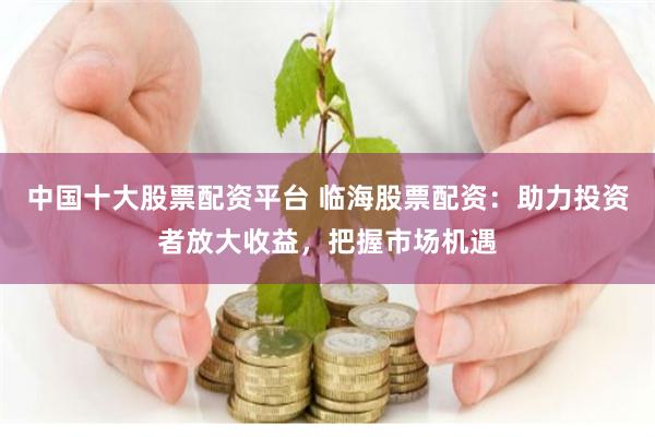 中国十大股票配资平台 临海股票配资：助力投资者放大收益，把握市场机遇