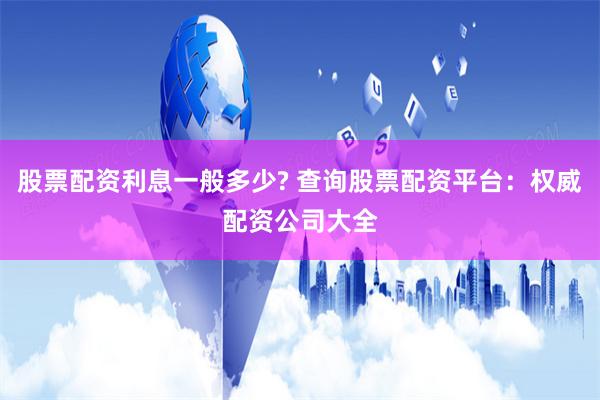 股票配资利息一般多少? 查询股票配资平台：权威配资公司大全