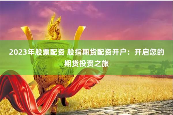 2023年股票配资 股指期货配资开户：开启您的期货投资之旅