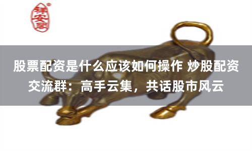 股票配资是什么应该如何操作 炒股配资交流群：高手云集，共话股市风云