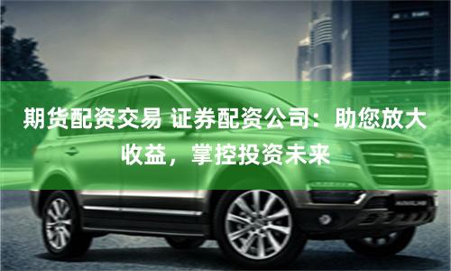 期货配资交易 证券配资公司：助您放大收益，掌控投资未来