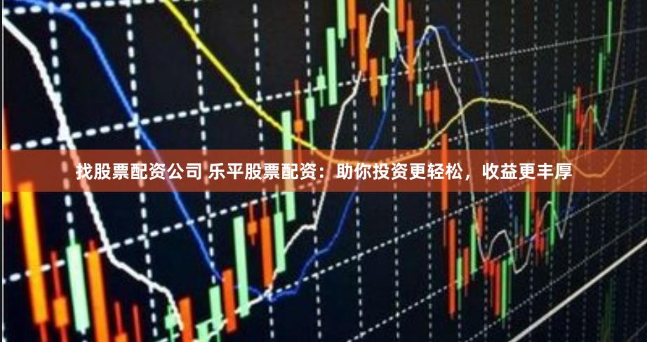 找股票配资公司 乐平股票配资：助你投资更轻松，收益更丰厚
