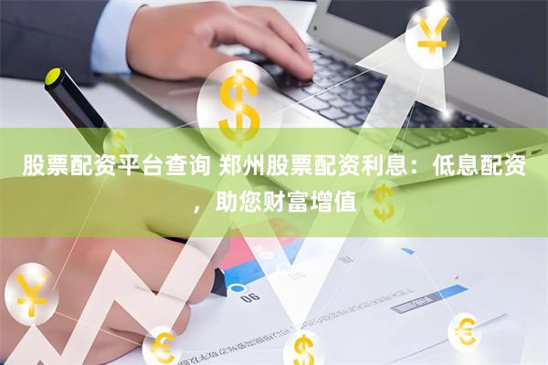 股票配资平台查询 郑州股票配资利息：低息配资，助您财富增值