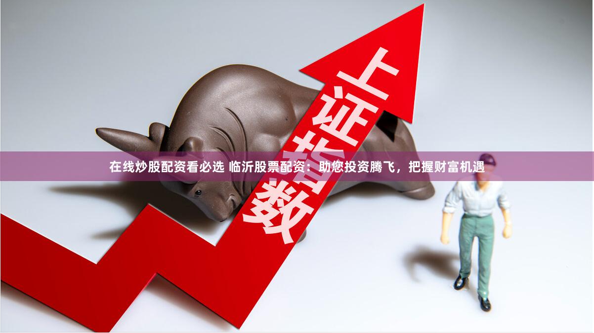 在线炒股配资看必选 临沂股票配资：助您投资腾飞，把握财富机遇