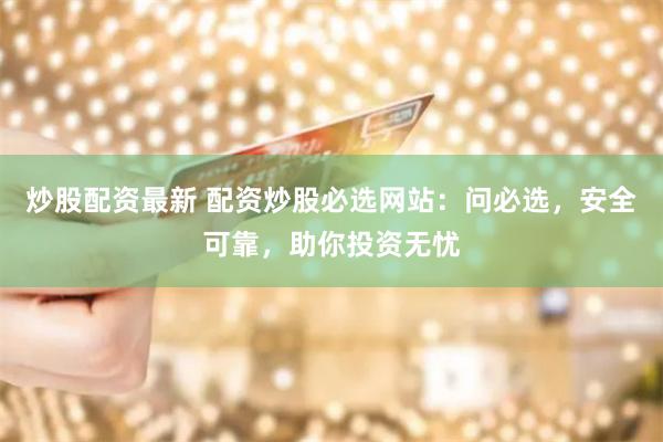 炒股配资最新 配资炒股必选网站：问必选，安全可靠，助你投资无忧