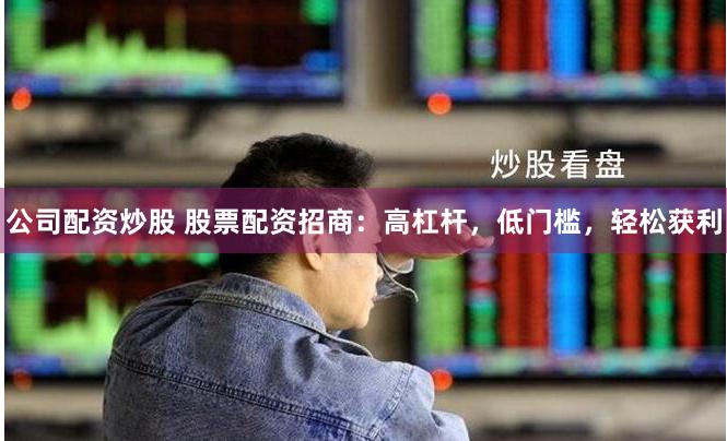 公司配资炒股 股票配资招商：高杠杆，低门槛，轻松获利