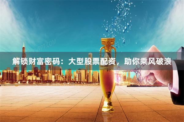 解锁财富密码：大型股票配资，助你乘风破浪
