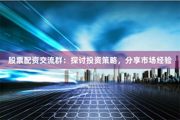 股票配资交流群：探讨投资策略，分享市场经验