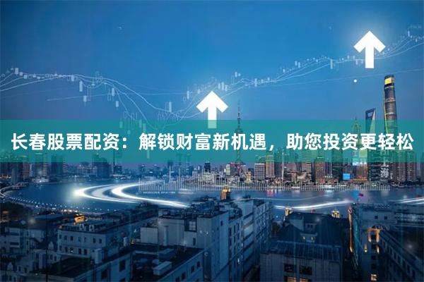 长春股票配资：解锁财富新机遇，助您投资更轻松