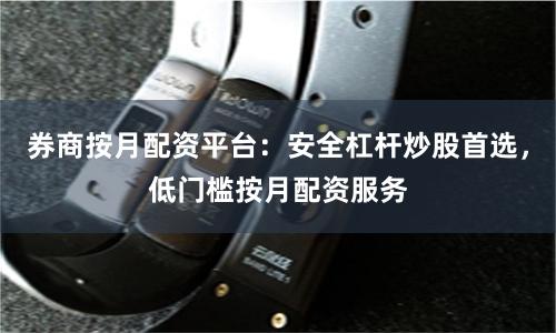 券商按月配资平台：安全杠杆炒股首选，低门槛按月配资服务