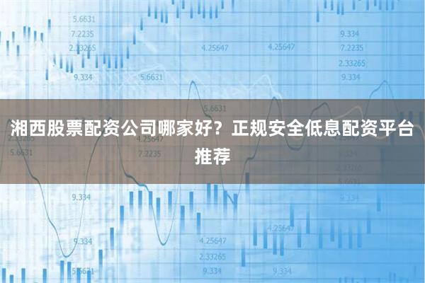 湘西股票配资公司哪家好？正规安全低息配资平台推荐