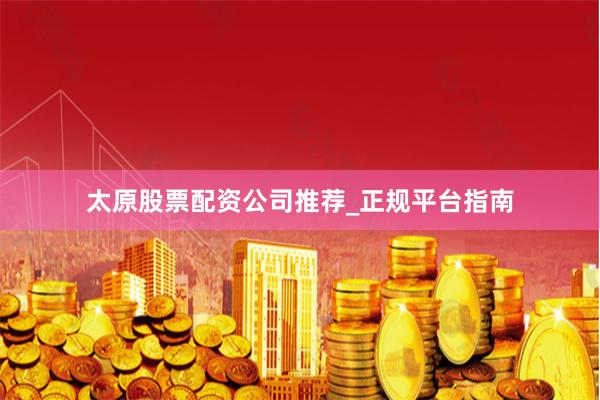 太原股票配资公司推荐_正规平台指南