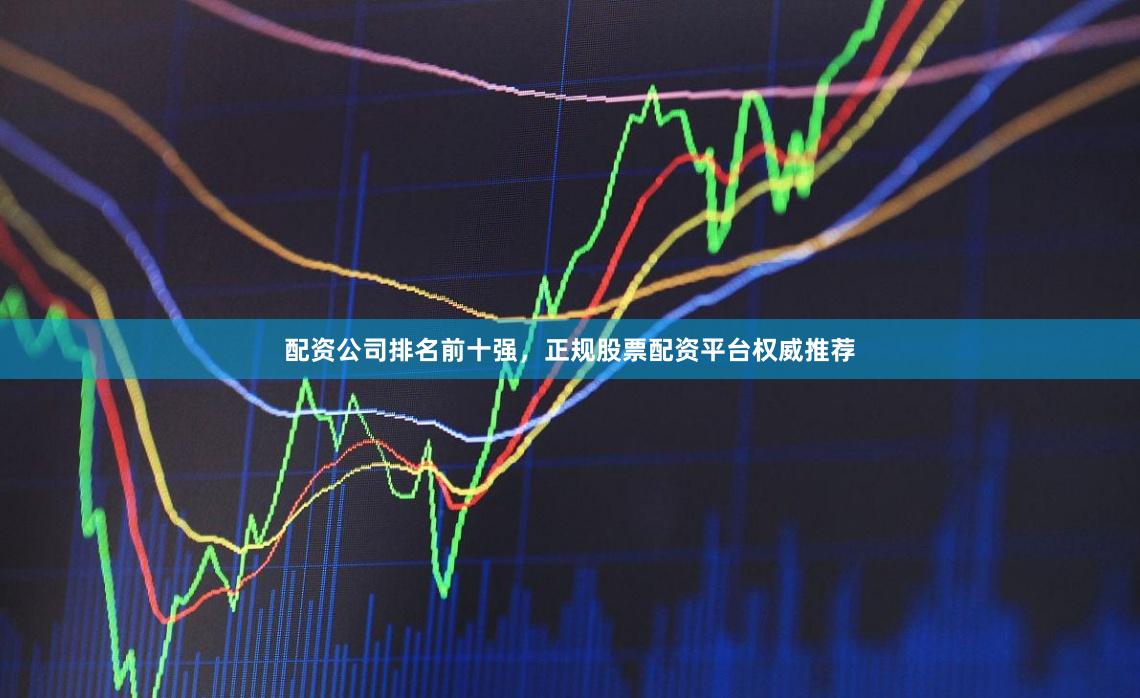 配资公司排名前十强，正规股票配资平台权威推荐